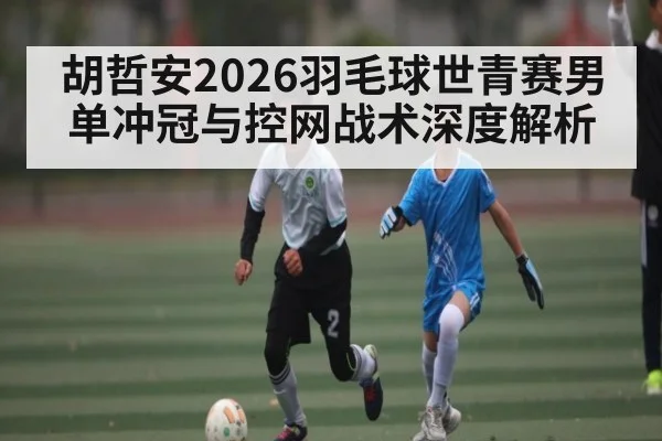 胡哲安2026羽毛球世青赛男单冲冠与控网战术深度解析