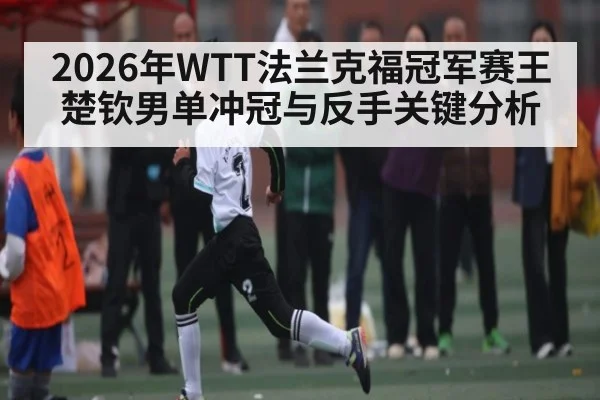 2026年WTT法兰克福冠军赛王楚钦男单冲冠与反手关键分析