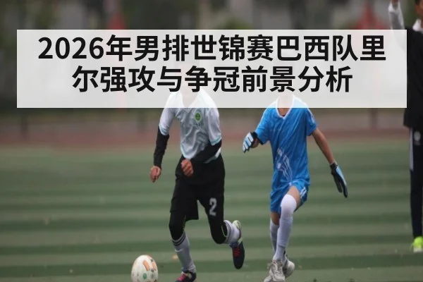 2026年男排世锦赛巴西队里尔强攻与争冠前景分析