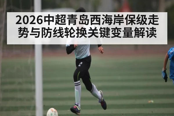 2026中超青岛西海岸保级走势与防线轮换关键变量解读