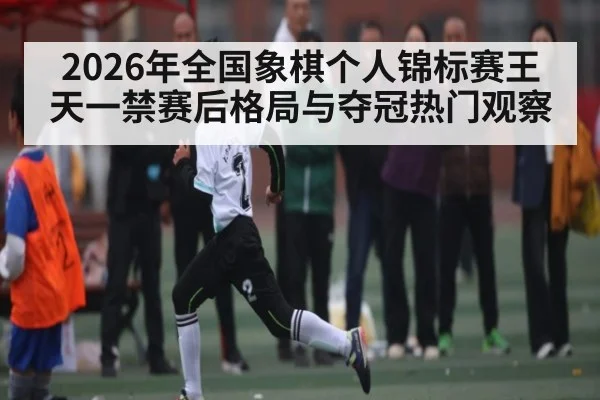 2026年全国象棋个人锦标赛王天一禁赛后格局与夺冠热门观察